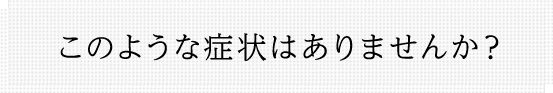 このような症状はありませんか？