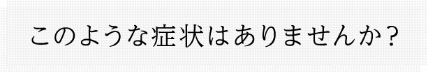 このような症状はありませんか？